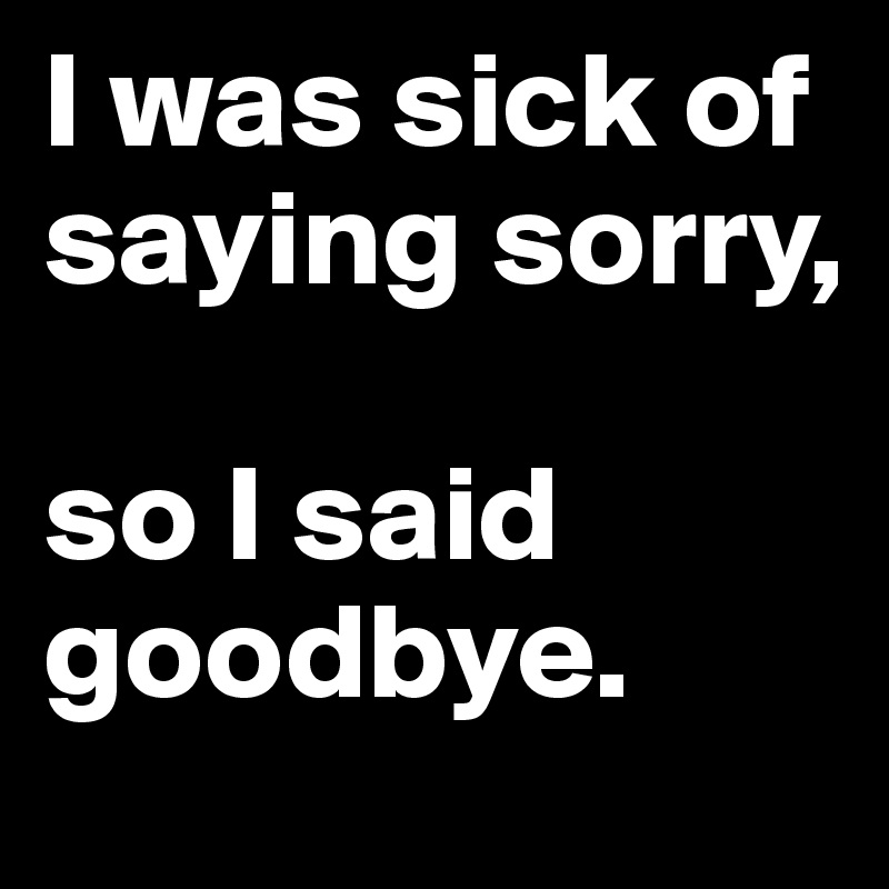 I was sick of saying sorry,

so I said goodbye.