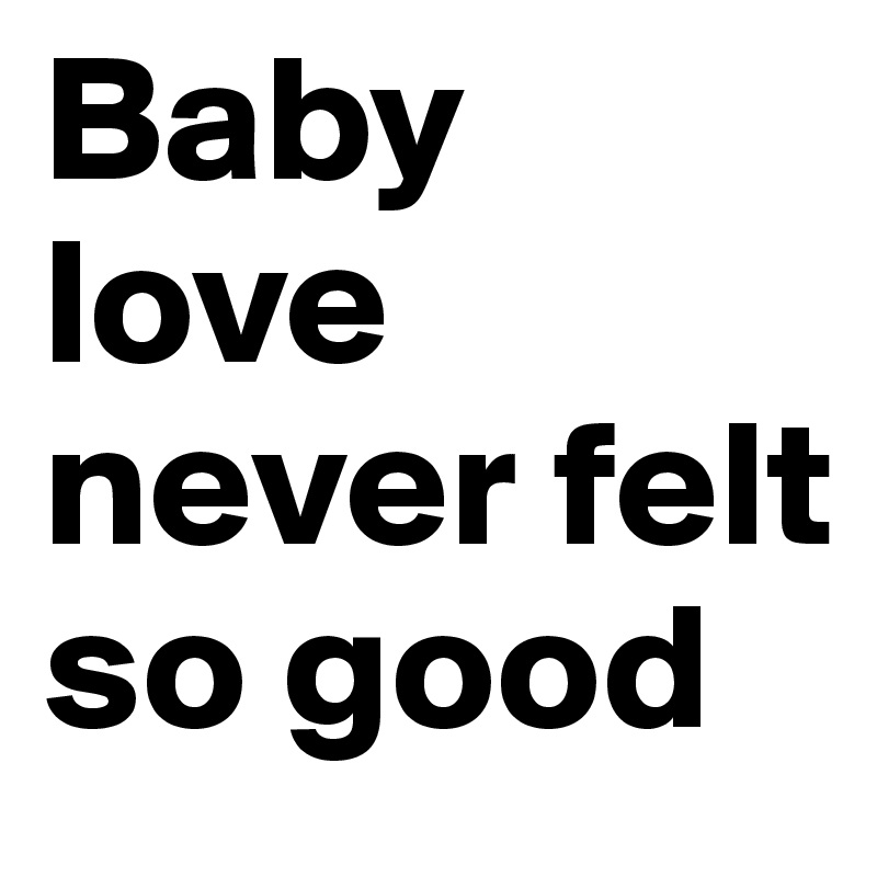 Baby love never felt so good 