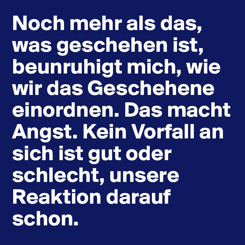 Noch mehr als das, was geschehen ist, beunruhigt mich, wie wir das Geschehene einordnen. Das macht Angst. Kein Vorfall an sich ist gut oder schlecht, unsere Reaktion darauf schon.