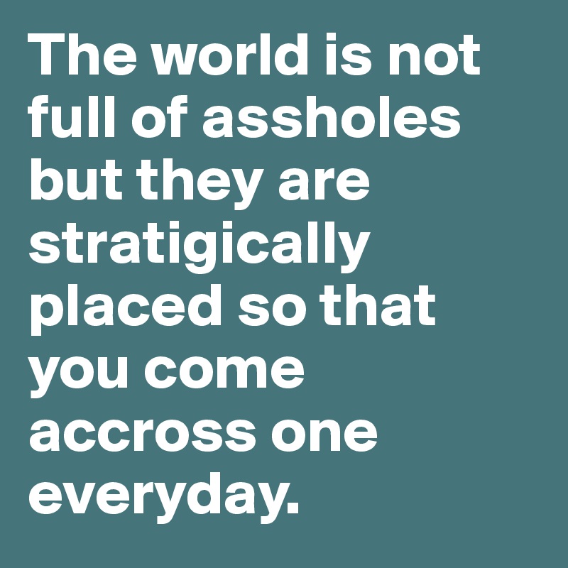 The world is not full of assholes but they are stratigically placed so that you come accross one everyday.