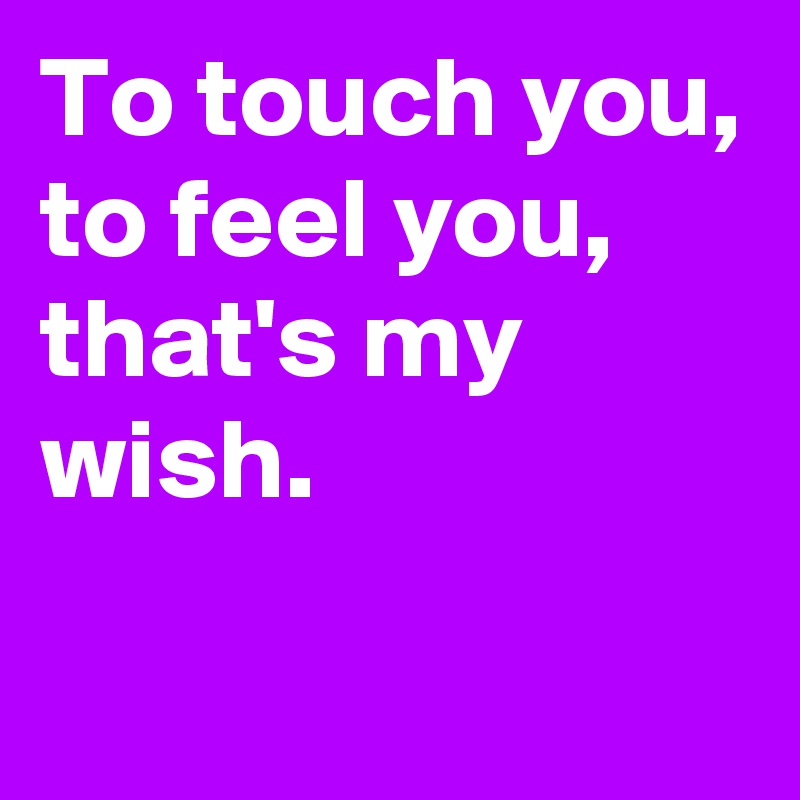 To touch you,
to feel you,
that's my wish.
