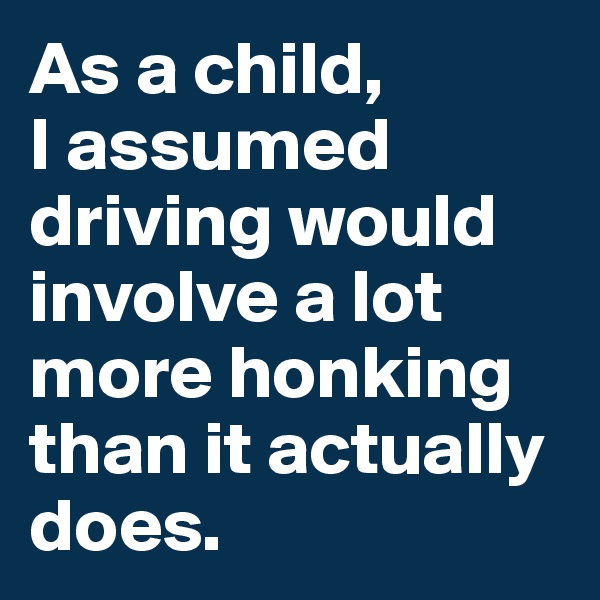 As a child, 
I assumed driving would involve a lot more honking than it actually does. 