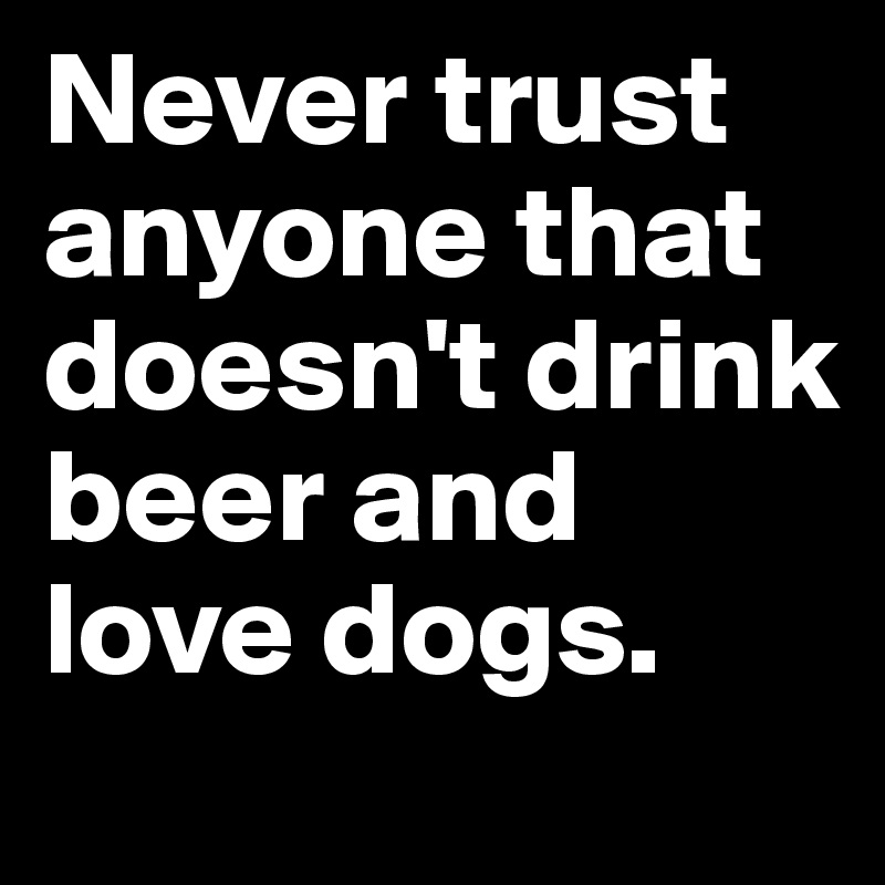 Never trust anyone that doesn't drink beer and love dogs.
