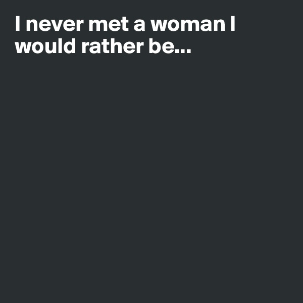 I never met a woman I would rather be...









