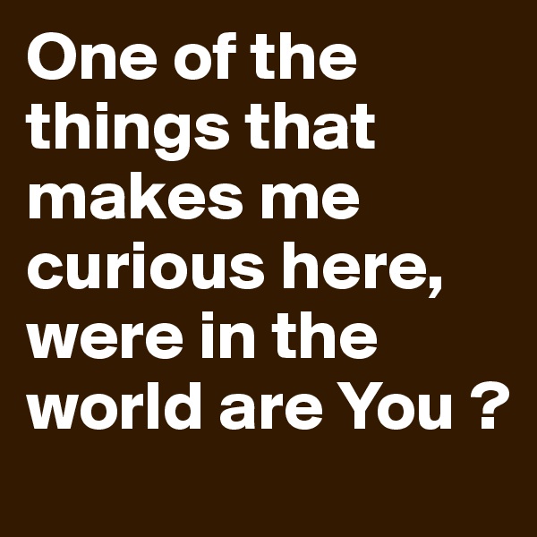 One of the things that makes me curious here, were in the world are You ?