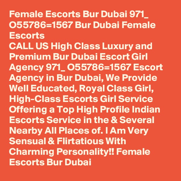 Female Escorts Bur Dubai 971_ O55786=1567 Bur Dubai Female Escorts
CALL US High Class Luxury and Premium Bur Dubai Escort Girl Agency 971_ O55786=1567 Escort Agency in Bur Dubai, We Provide Well Educated, Royal Class Girl, High-Class Escorts Girl Service Offering a Top High Profile Indian Escorts Service in the & Several Nearby All Places of. I Am Very Sensual & Flirtatious With Charming Personality!! Female Escorts Bur Dubai