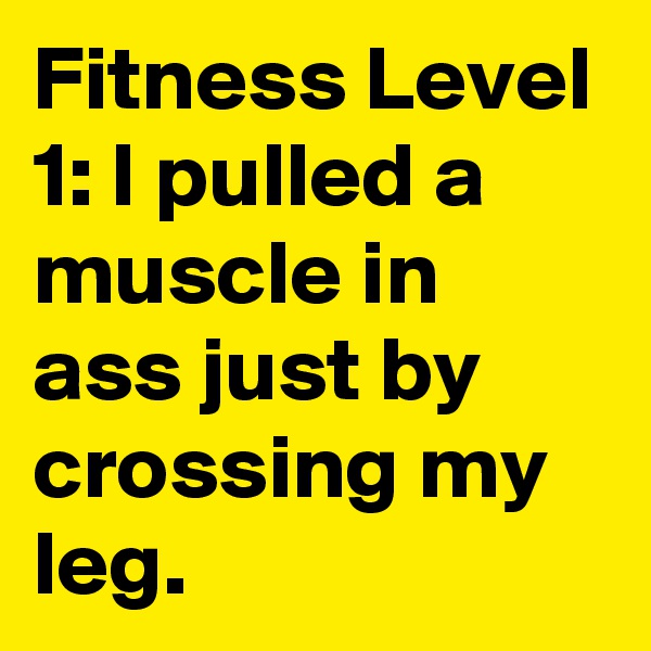 Fitness Level 1: I pulled a muscle in  ass just by crossing my leg. 