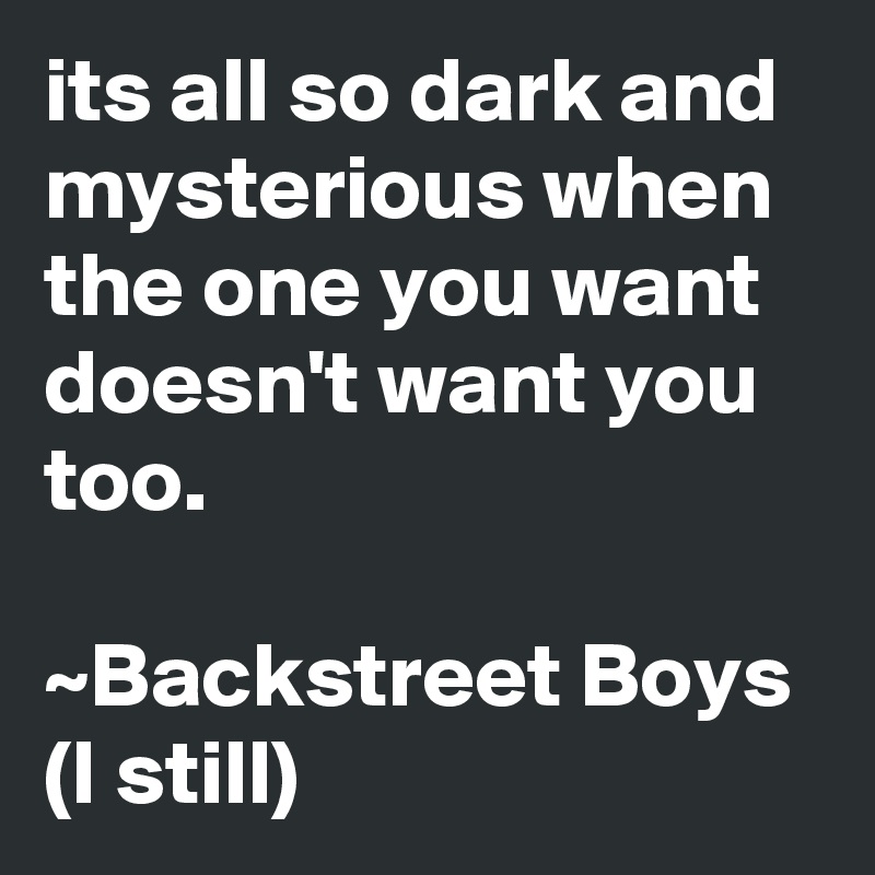 its all so dark and mysterious when the one you want doesn't want you too.

~Backstreet Boys (I still)