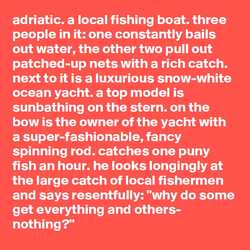 adriatic. a local fishing boat. three people in it: one constantly bails out water, the other two pull out patched-up nets with a rich catch. next to it is a luxurious snow-white ocean yacht. a top model is sunbathing on the stern. on the bow is the owner of the yacht with a super-fashionable, fancy spinning rod. catches one puny fish an hour. he looks longingly at the large catch of local fishermen and says resentfully: "why do some get everything and others- nothing?"