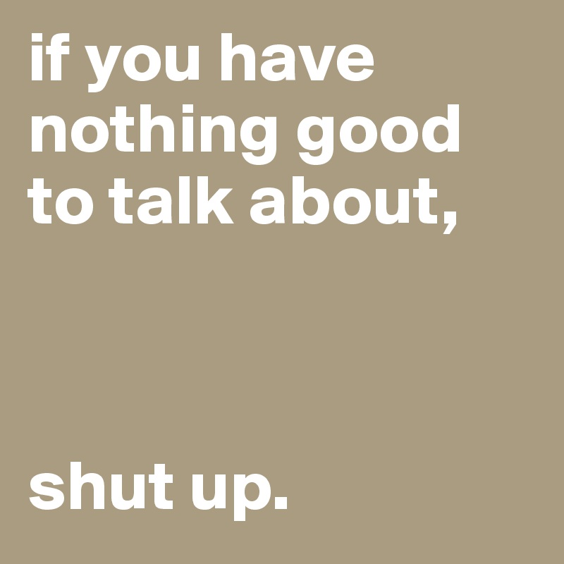 if you have nothing good to talk about,



shut up.