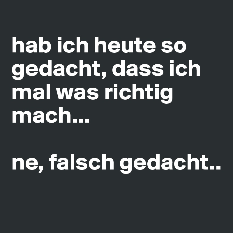
hab ich heute so gedacht, dass ich mal was richtig mach... 

ne, falsch gedacht..
