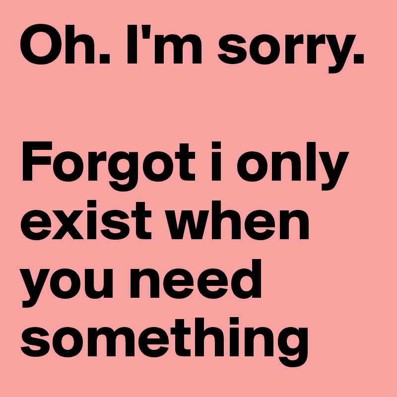 Oh. I'm sorry. 

Forgot i only exist when you need something