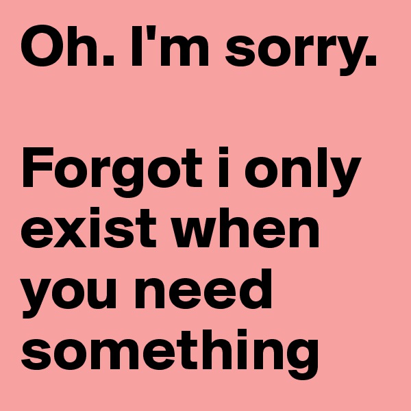 Oh. I'm sorry. 

Forgot i only exist when you need something