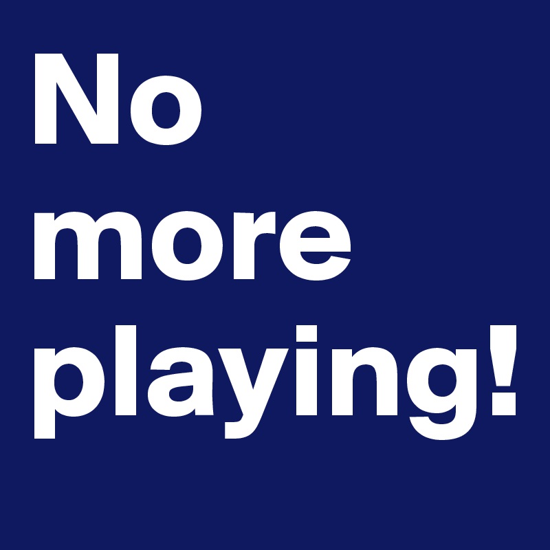 No more playing! 