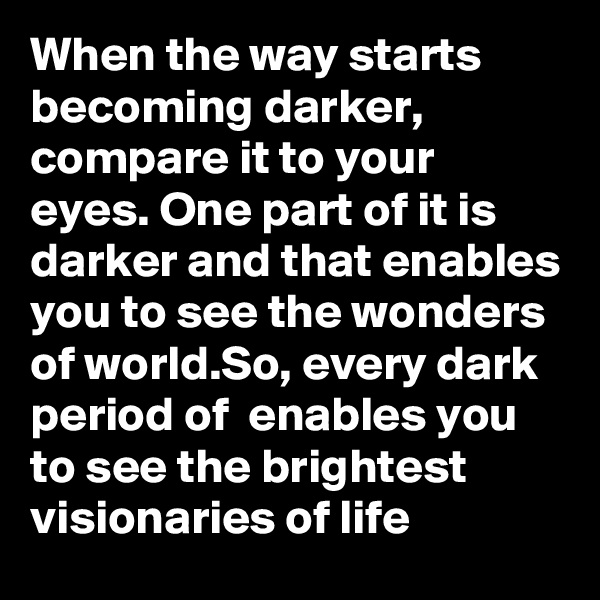 When the way starts becoming darker, compare it to your eyes. One part of it is darker and that enables you to see the wonders of world.So, every dark period of  enables you to see the brightest visionaries of life