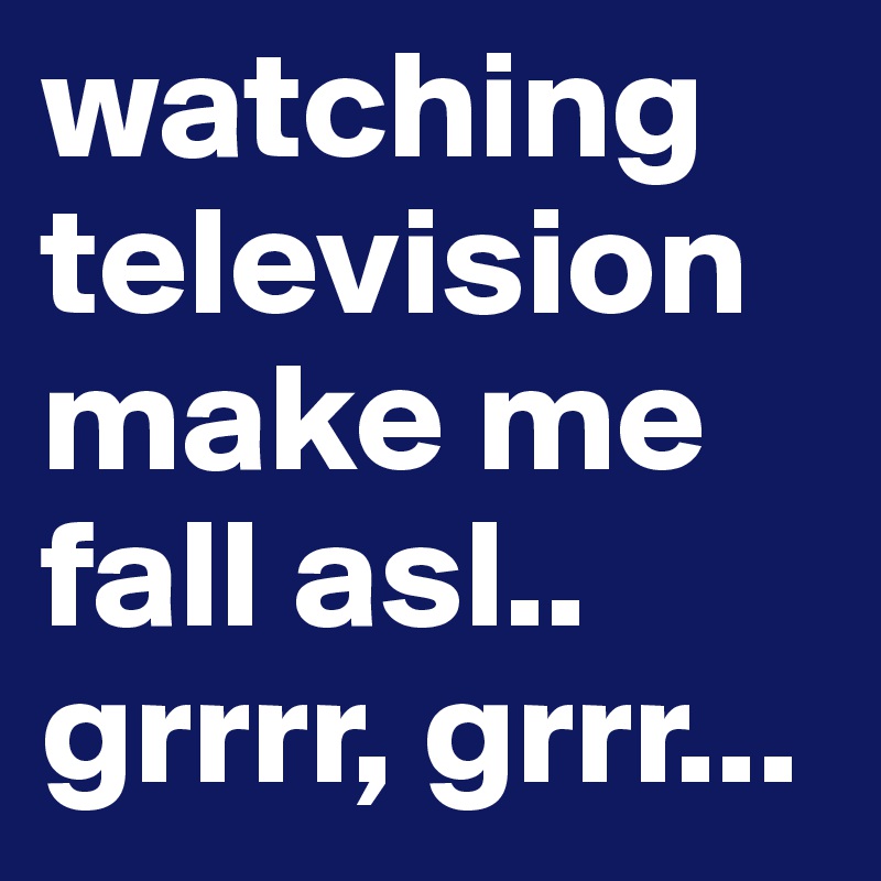 watching television make me fall asl.. grrrr, grrr...