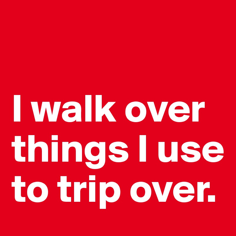 

I walk over things I use to trip over. 