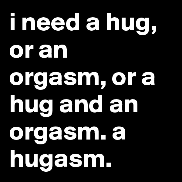 i need a hug, or an orgasm, or a hug and an orgasm. a hugasm.