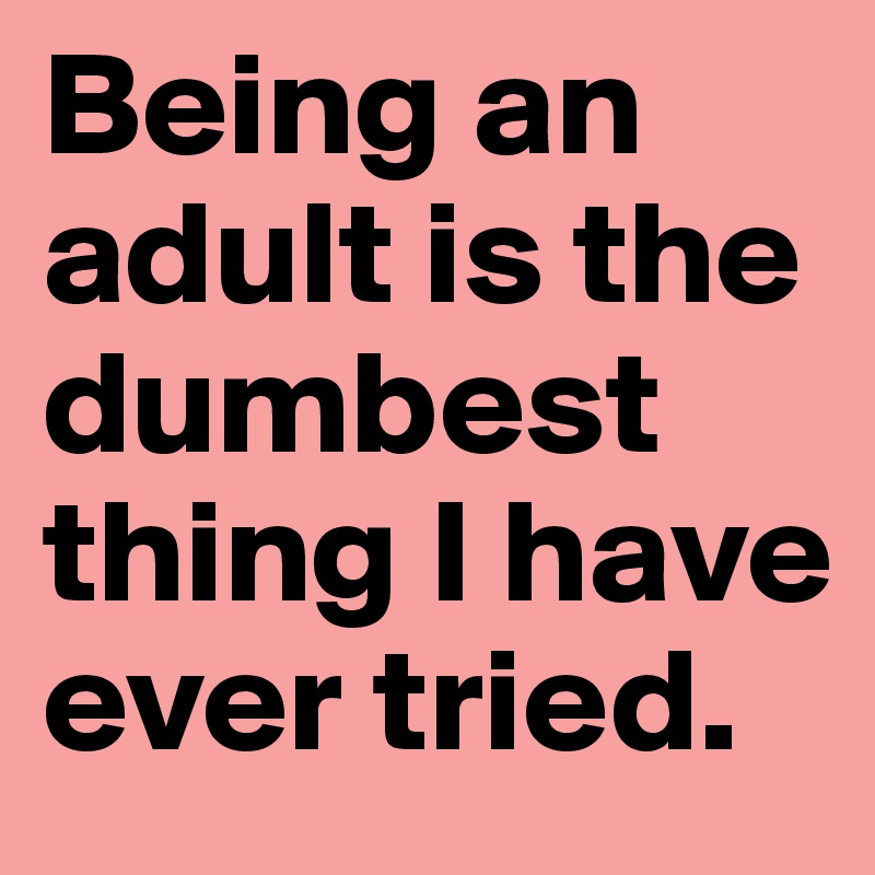 Being an adult is the dumbest thing I have ever tried.