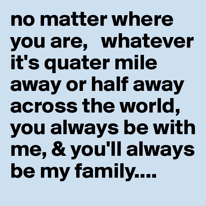 no matter where you are,   whatever it's quater mile away or half away across the world,              you always be with me, & you'll always be my family....