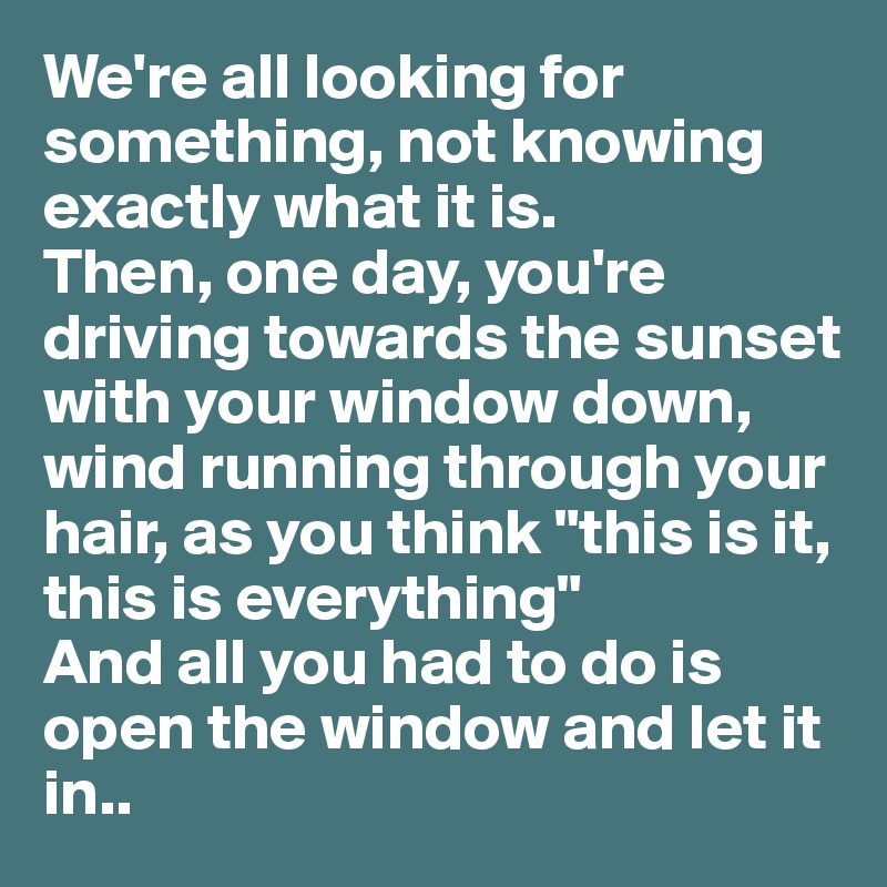We're all looking for something, not knowing exactly what it is. 
Then, one day, you're driving towards the sunset with your window down, wind running through your hair, as you think "this is it, this is everything" 
And all you had to do is open the window and let it in..