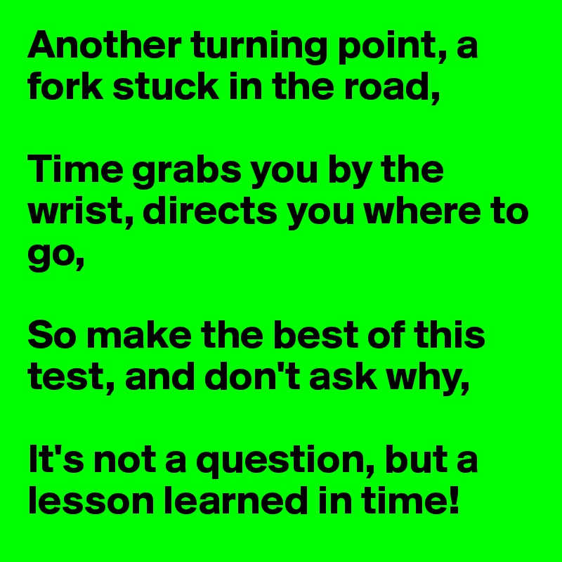 Another turning point, a fork stuck in the road,

Time grabs you by the wrist, directs you where to go,

So make the best of this test, and don't ask why,

It's not a question, but a lesson learned in time!