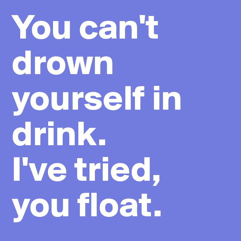 You can't drown yourself in drink. 
I've tried, 
you float. 