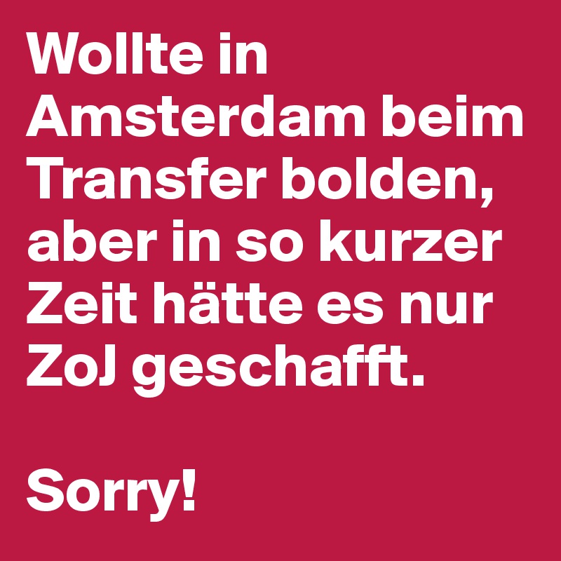 Wollte in Amsterdam beim Transfer bolden, aber in so kurzer Zeit hätte es nur ZoJ geschafft. 

Sorry!