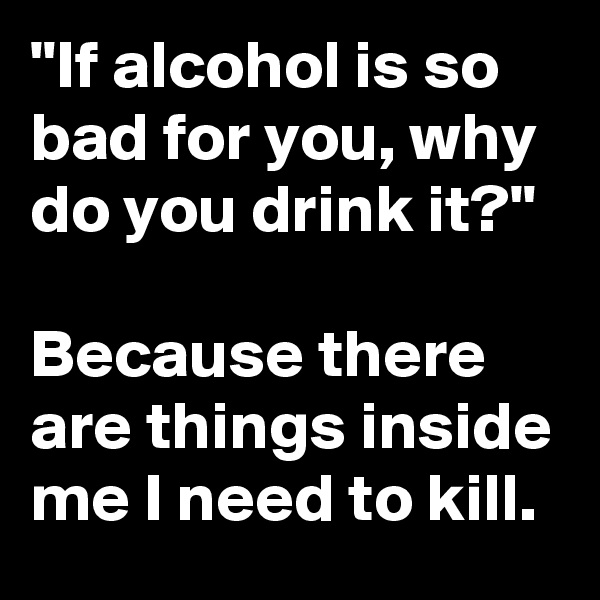 "If alcohol is so bad for you, why do you drink it?"

Because there are things inside me I need to kill.