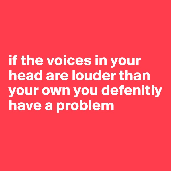 


if the voices in your head are louder than your own you defenitly have a problem 


