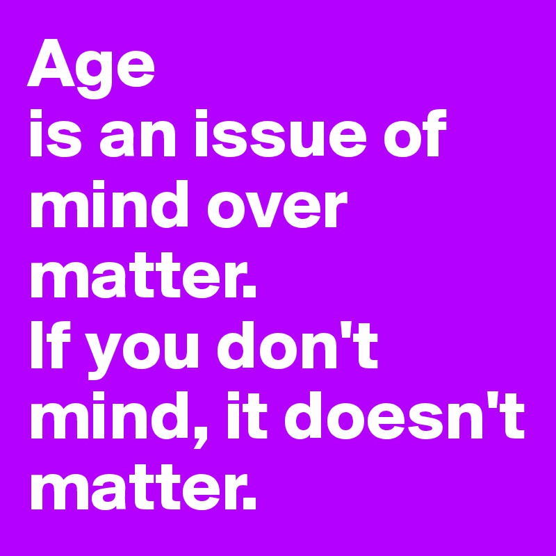 Age 
is an issue of mind over matter. 
If you don't mind, it doesn't matter.