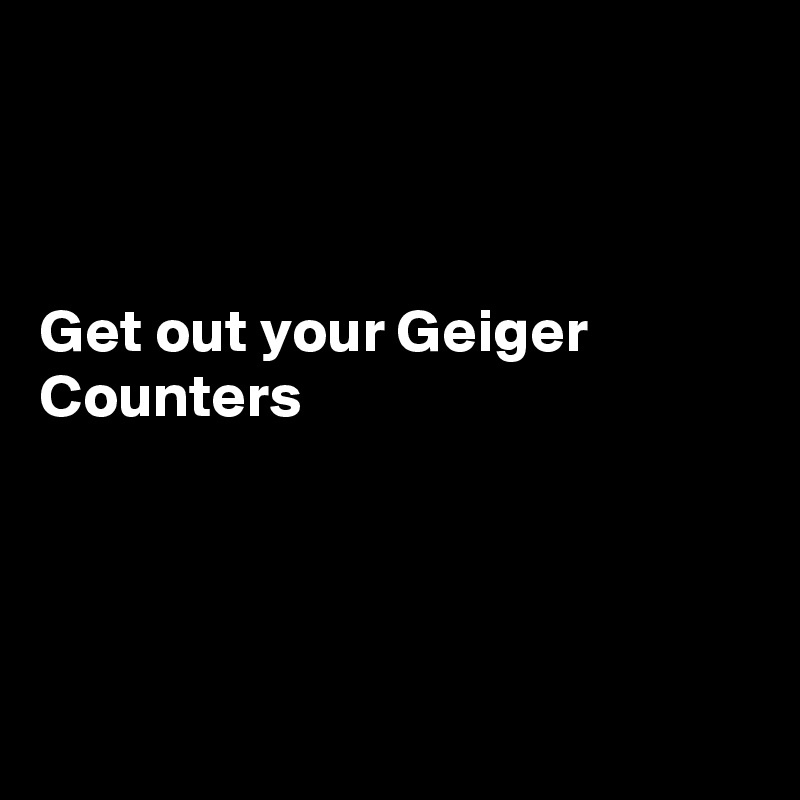 



Get out your Geiger Counters




