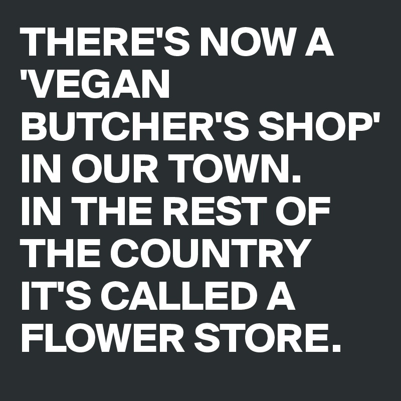 THERE'S NOW A 'VEGAN BUTCHER'S SHOP' IN OUR TOWN.
IN THE REST OF THE COUNTRY IT'S CALLED A FLOWER STORE.