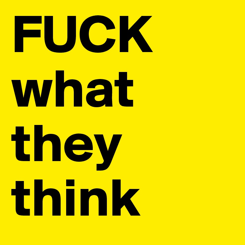 FUCK what they think 