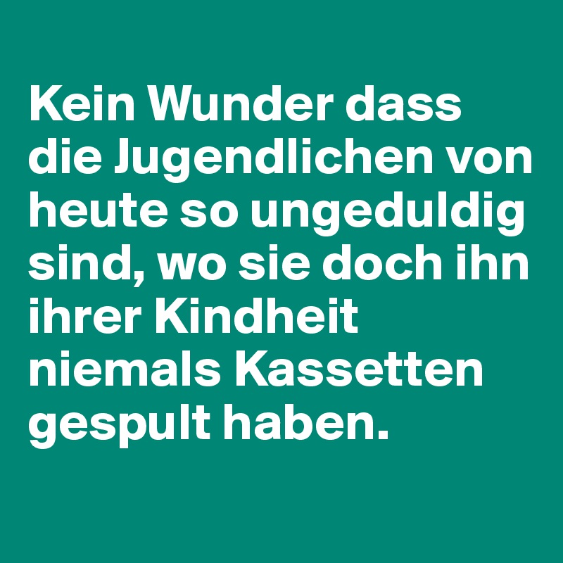 
Kein Wunder dass die Jugendlichen von heute so ungeduldig sind, wo sie doch ihn ihrer Kindheit niemals Kassetten gespult haben.
