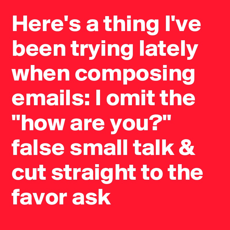 Here's a thing I've been trying lately when composing emails: I omit the "how are you?" false small talk & cut straight to the favor ask