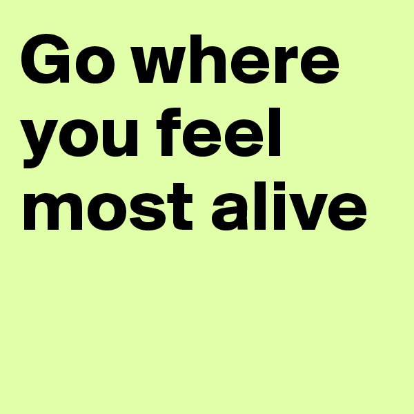Go where you feel most alive

