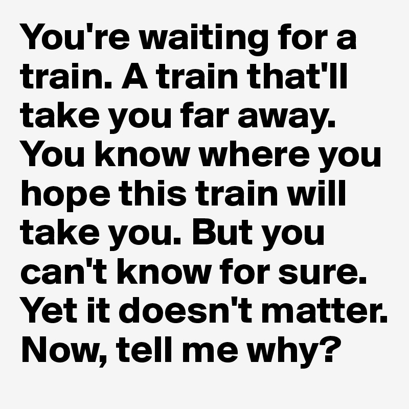 You're waiting for a train. A train that'll take you far away. You know where you hope this train will take you. But you can't know for sure. Yet it doesn't matter. Now, tell me why?