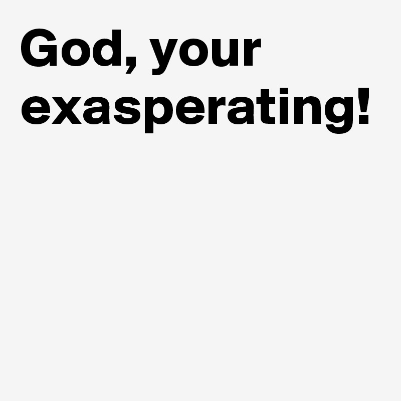 God, your exasperating!