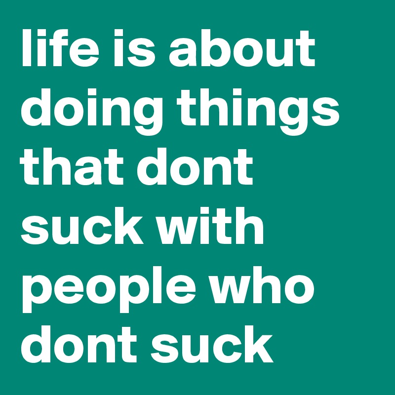 life is about doing things that dont suck with people who dont suck