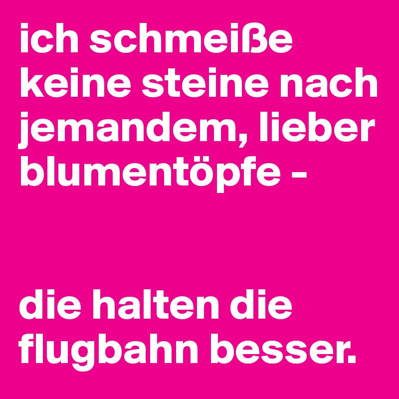 ich schmeiße keine steine nach jemandem, lieber blumentöpfe - 


die halten die flugbahn besser.