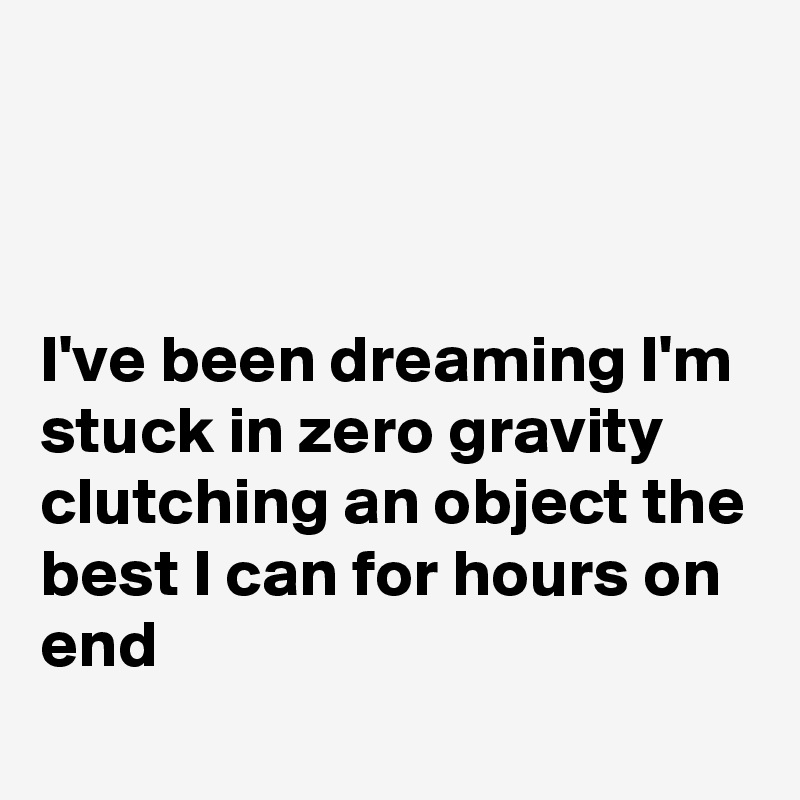 



I've been dreaming I'm stuck in zero gravity clutching an object the best I can for hours on end

