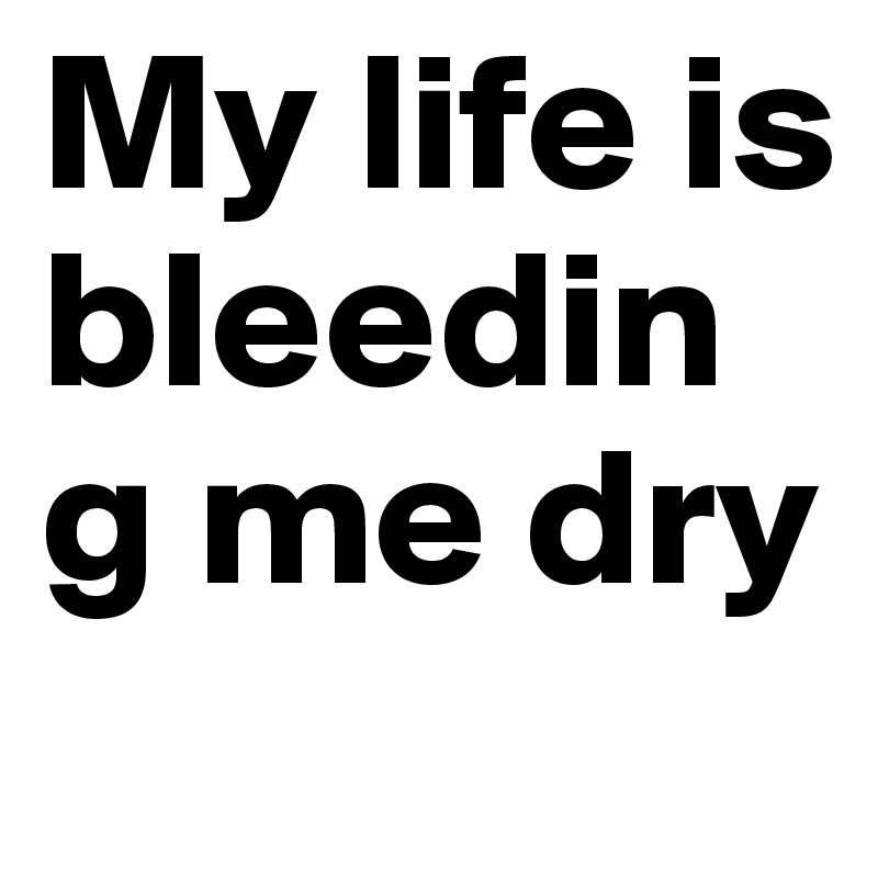 My life is bleeding me dry