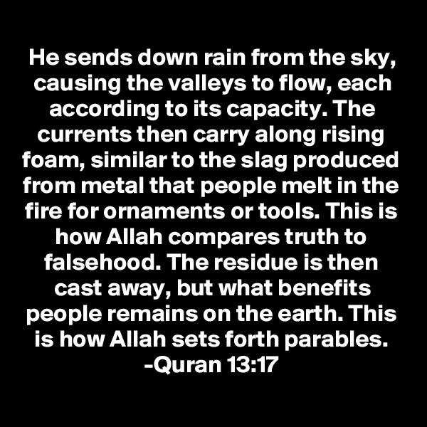 He sends down rain from the sky, causing the valleys to flow, each according to its capacity. The currents then carry along rising foam, similar to the slag produced from metal that people melt in the fire for ornaments or tools. This is how Allah compares truth to falsehood. The residue is then cast away, but what benefits people remains on the earth. This is how Allah sets forth parables.
-Quran 13:17

