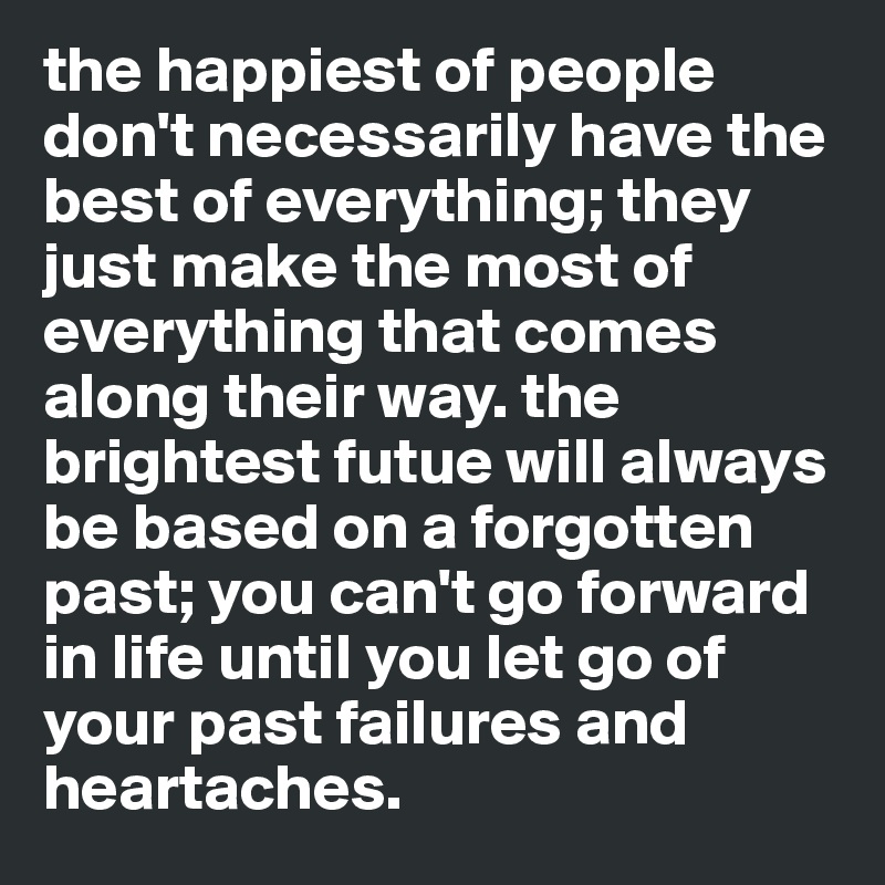 the happiest of people don't necessarily have the best of everything; they just make the most of everything that comes along their way. the brightest futue will always be based on a forgotten past; you can't go forward in life until you let go of your past failures and heartaches. 