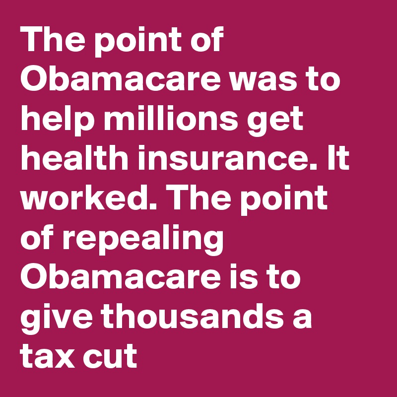 The point of Obamacare was to help millions get health insurance. It worked. The point of repealing Obamacare is to give thousands a tax cut
