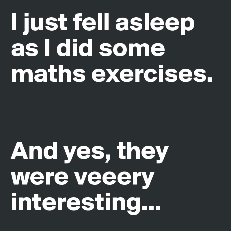 I just fell asleep as I did some maths exercises. 


And yes, they were veeery interesting...