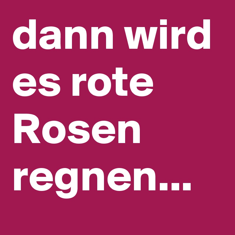 dann wird es rote Rosen regnen...