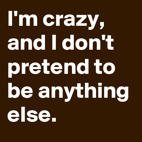 I'm crazy, and I don't pretend to be anything else.
