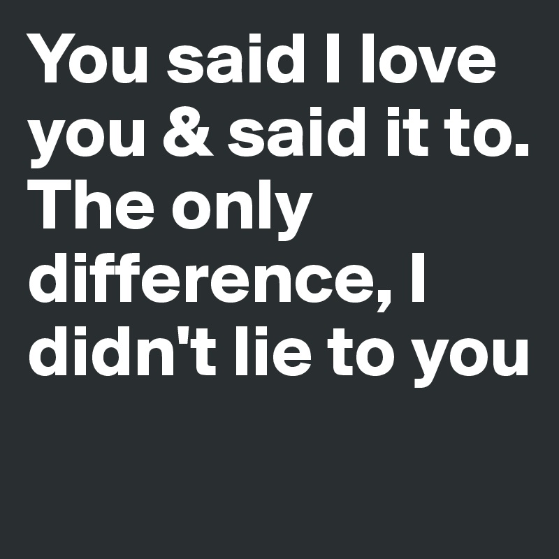 You said I love you & said it to.
The only difference, I didn't lie to you